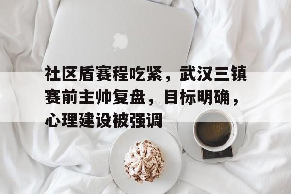 社区盾赛程吃紧，武汉三镇赛前主帅复盘，目标明确，心理建设被强调(武汉三镇贴吧最新消息)-麻将胡了